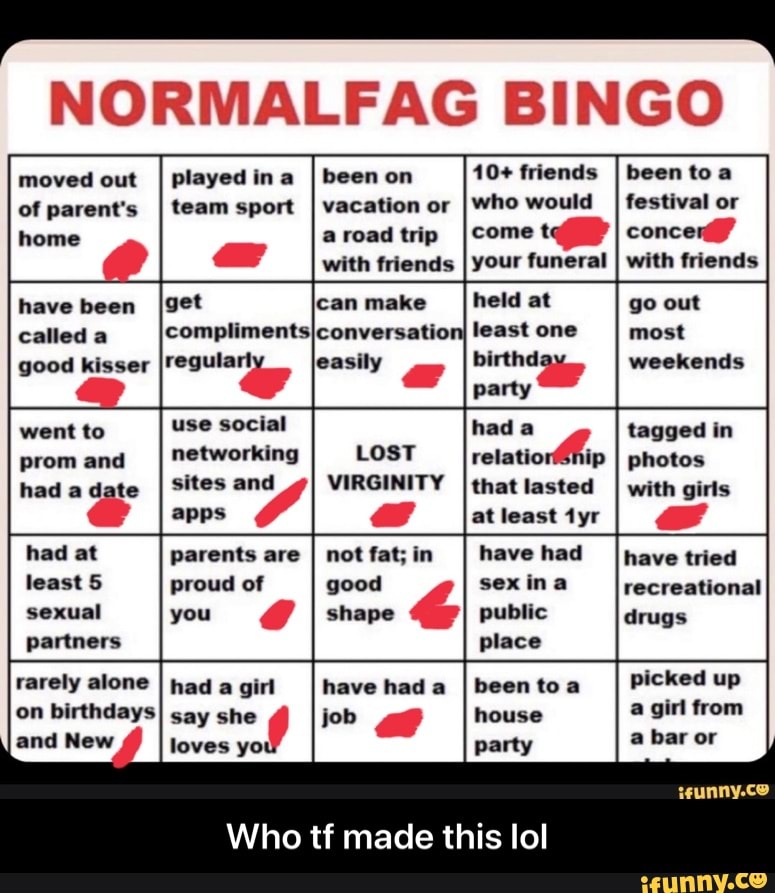 NORMALFAG BINGO
moved out
of parent's
played ina
I been on
10+ friends
team sport
I vacation or
[who would
a road trip Icomet home
with friends
I your funeral
I
been to a
festival or
concer"
with friends
have been
called a
good kisser
went to
prom and
had a Y
had at
least 5
sexual
partners
rarely alone
on birthdays
held at
least one
party
use social had a
networking relatio! ip
sites and VIRGINITY
I
that lasted
apps as at least tyr
parents are
I
not fat; in have had
proud of good sexina
you
I
shape public
place
had
a
girl have had a Ibeen toa
say sho Y job <e house
loves yo! party
Who tf made this lol
go out
most
weekends
tagged in
photos
with girls
have tried
recreational
drugs
picked up
a girl from
a bar or - Who tf made this lol