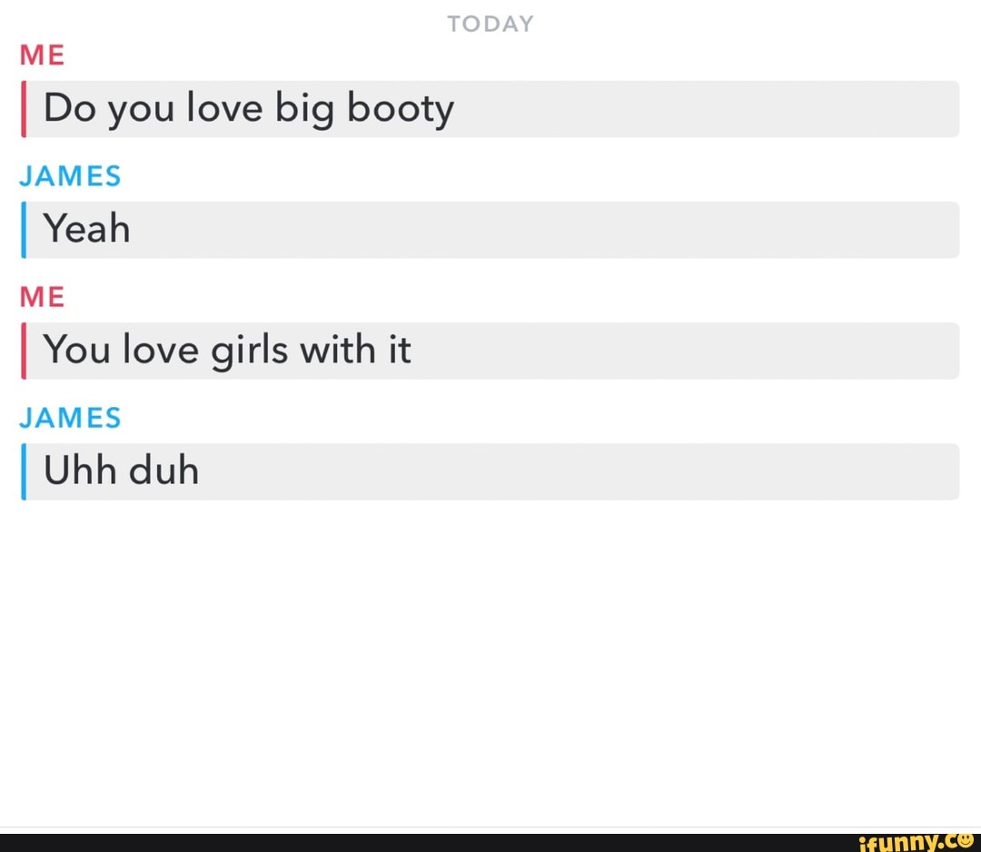 I Do you love big booty
JAMES
I Yeah
ME
I You love girls with it
JAMES
I Uhh duh
