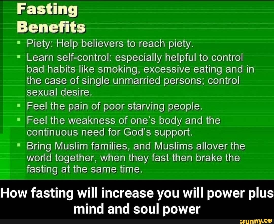 Fasting
Benefits
Piety: Help believers to reach piety.
Learn self-control: especially helpful to control
bad habits like smoking, excessive eating and in
the case of single unmarried persons; control
sexual desire.
Feel the pain of poor starving people.
Feel the weakness of one's body and the
continuous need for God's support.
Bring Muslim families, and Muslims allover the
world together, when they fast then brake the
fasting at the same time.
How fasting will increase you will power plus
mind and soul power