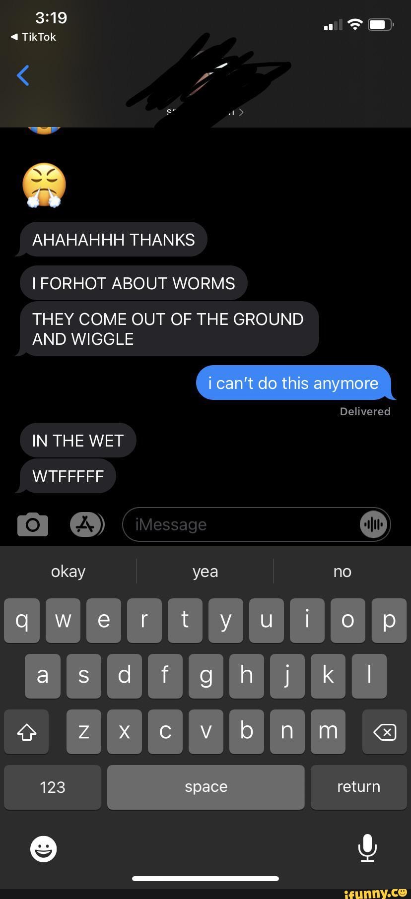 TikTok
AHAHAHHH THANKS FORHOT ABOUT WORMS THEY COME OUT OF THE GROUND AND WIGGLE i can't do this anymore
Delivered
IN THE WET WTFFFFF iMessage okay yea no
wer ty ut
123 space return