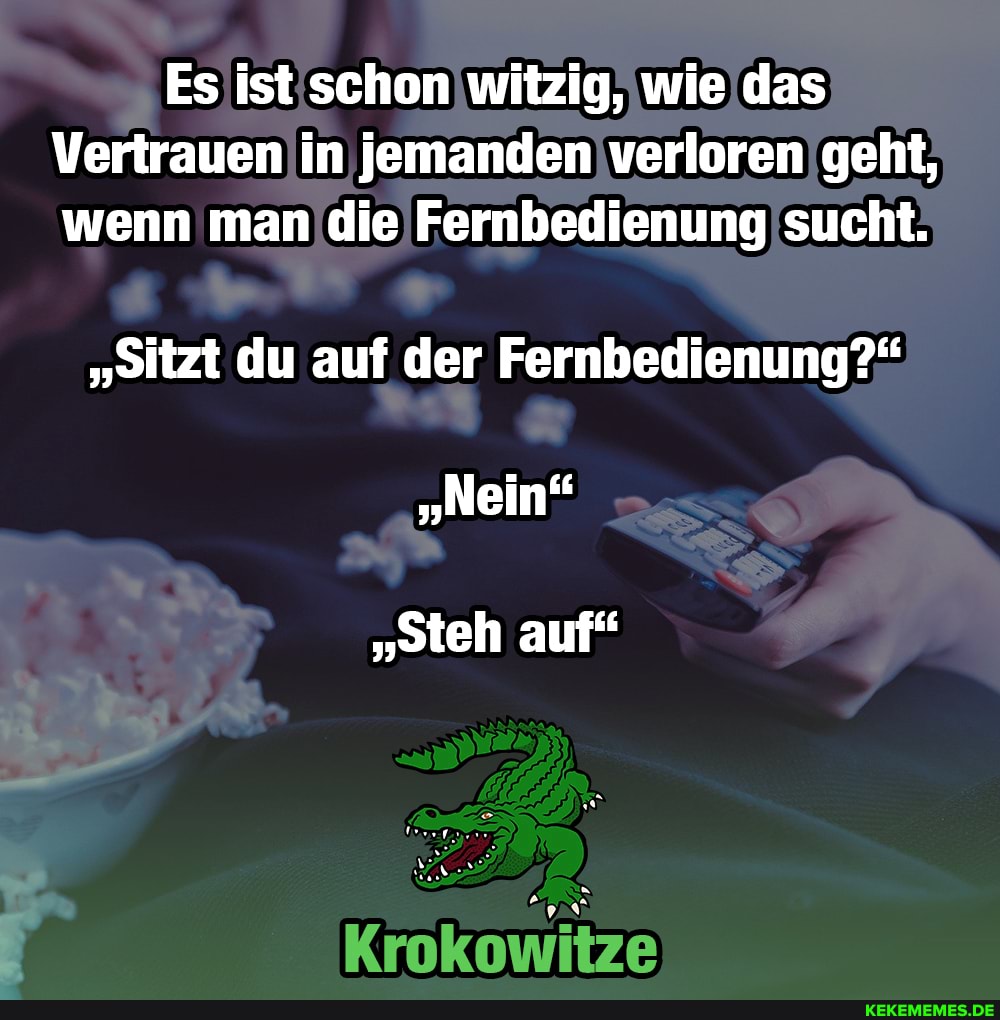 Es ist schon witzig, wie das
Vertrauen in jemanden verloren geht, wenn man die Fernbedienung sucht.
"Sitzt du auf der Fernbedienung?"
"steh auf"
Krokowitze