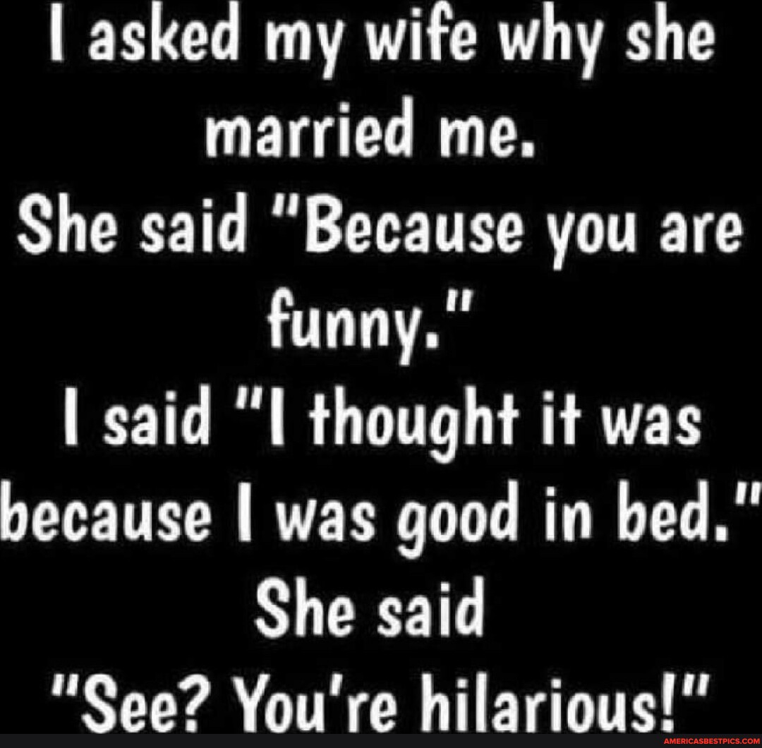 I asked my wife why she married me. She said "Because you are funny." I