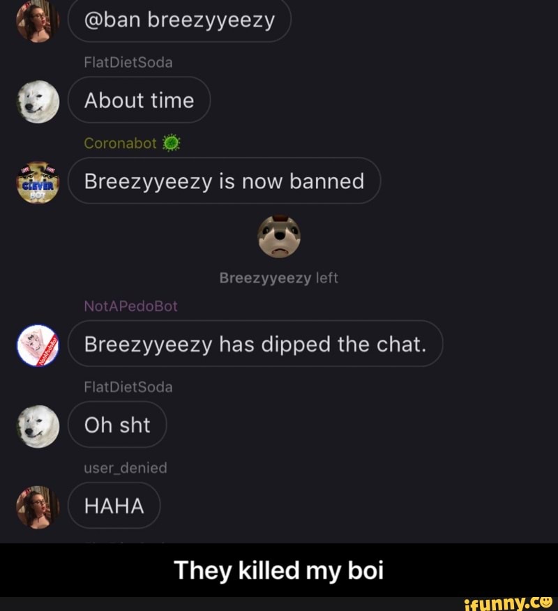 a
Breezyyeezy is now banned
Breezyyeezy has dipped the chat.
They killed my boi - They killed my boi