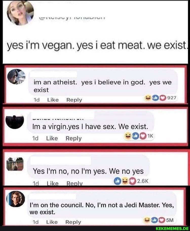 yes i'm vegan. yes I eat meat. we exist
im an atheist. yes i believe in god. yes we
exist
Like Reply
ww Im a virgin I have sex. We exist.
id Like Reply
Yes I'm no, no I'm yes. We no yes
Oe
I'm on the council. No, I'm not a Jedi Master. Yes, we exist.
pe