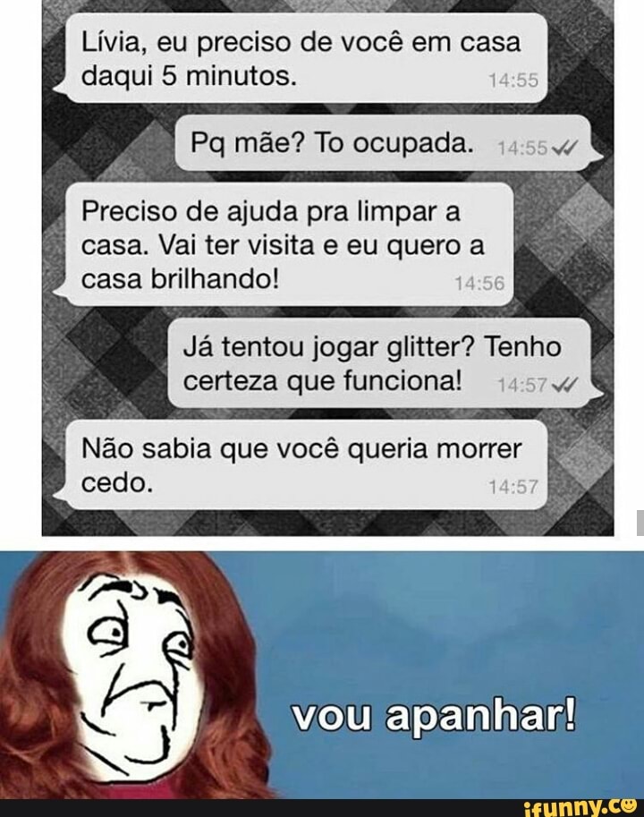 Lívia, eu preciso de você em casa
daqui 5 minutos.
Pq mãe? To ocupada.
Preciso de ajuda pra limpar a
casa. Vai ter visita e eu quero a
casa brilhando! 14:56
Já tentou jogar glitter? Tenho
certeza que funciona! 45747
Não sabia que você queria morrer ET
vou apanhar!