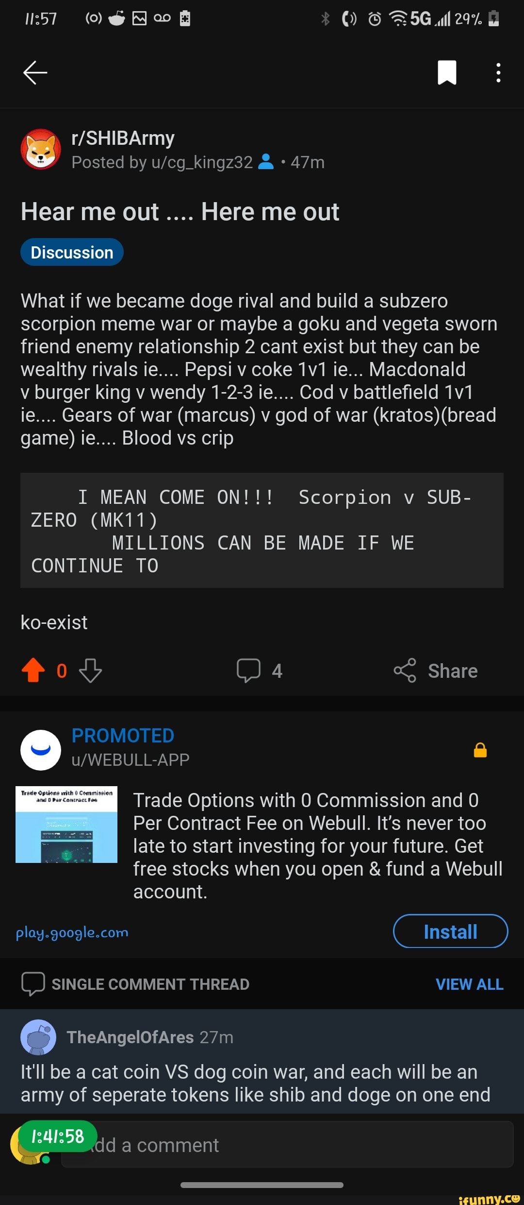 LJ
Posted by &
Hear me out Here me out
Discussion
What if we became doge rival and build a subzero scorpion meme war or maybe a goku and vegeta sworn friend enemy relationship 2 cant exist but they can be wealthy rivals ie.... Pepsi v coke ie... Macdonald
v burger king v wendy 1-2-3 ie.... Cod v battlefield ie.... Gears of war (marcus) v god of war (kratos) (bread game) ie.... Blood vs crip
I MEAN COME ON!!! Scorpion v SUB-
ZERO (MK11)
MILLIONS CAN BE MADE IF WE CONTINUE TO
ko-exist
PROMOTED
ov 4 Share
Trade Options with Commission and 0
Per Contract Fee on Webull. It's never too late to start investing for your future. Get free stocks when you open & fund a Webull account.
Install
C) SINGLE COMMENT THREAD VIEW ALL
It'll be a cat coin VS dog coin war, and each will be an army of seperate tokens like shib and doge on one end
dd a comment