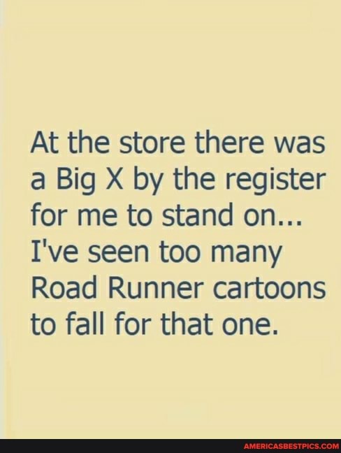 At the store there was a Big X by the register for me to stand on...
I've seen too many
Road Runner cartoons to fall for that one.