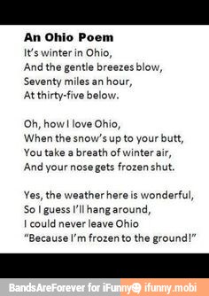 An Ohio Poem
ls winter in Ohio,
And the gentle breezes blow,
Seventy miles an
hour,
At thirty-five below.
Oh, how! love Ohio,
When the snow's up to your butt,
You take a breath of winter air,
And your nose gets frozen shut.
Yes, the weather here is
wonderful,
So I guess I'lhang around,
I could never leave Ohio
"Because I'm frozento the ground!"