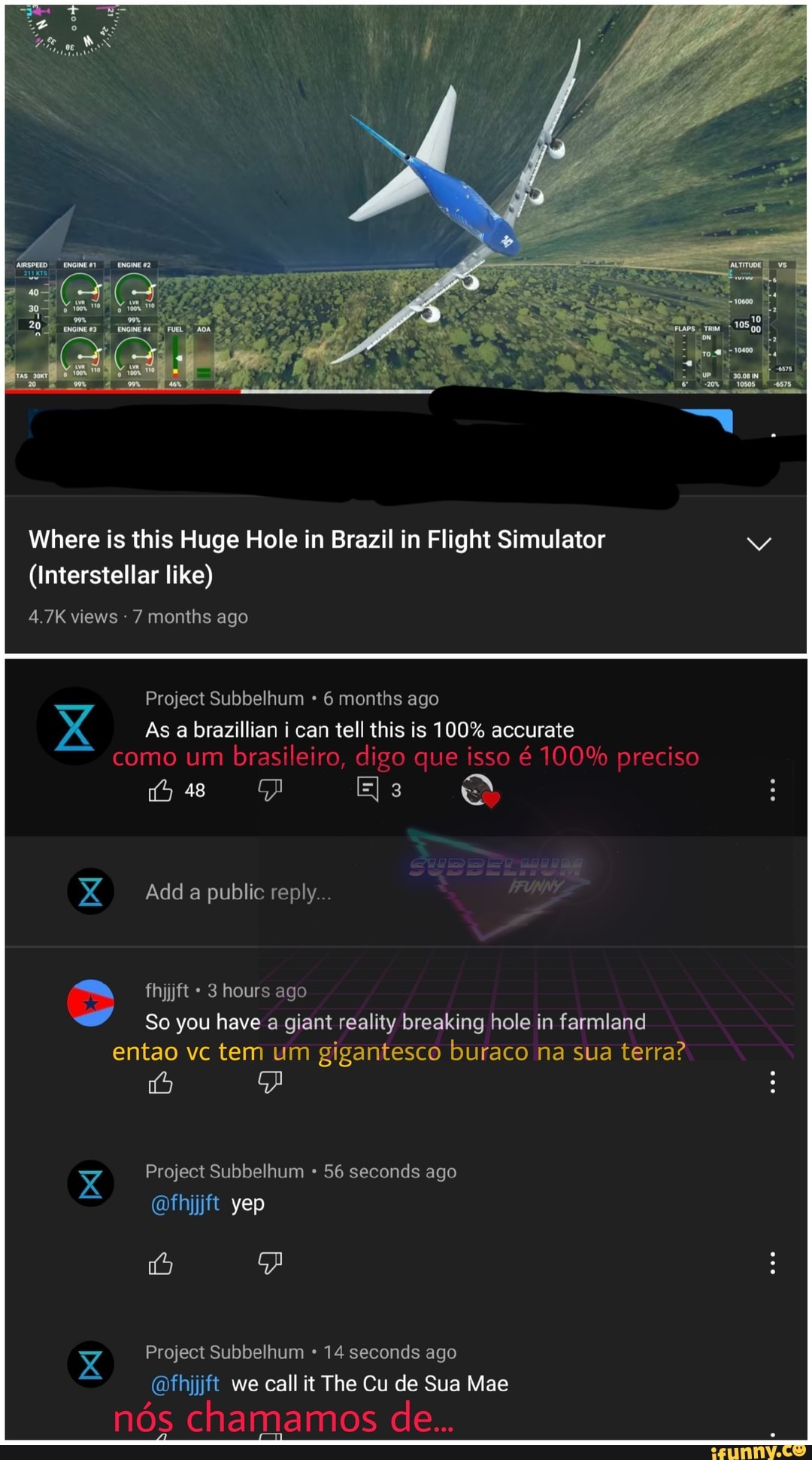 Where is this Huge Hole in Brazil in Flight Simulator
(Interstellar like)
4.7K views 7 months ago
Project Subbelhum 6 months ago
As a brazillian i can tell this is 100% accurate como um brasileiro, digo que isso 6 100% preciso
me Es
Add a public reply...
fhijjft 3 hours ago
So you have a giant reality breaking hole in farmland entao vc tem um gigantesco buraco na sua terra?
xX Project Subbelhum 56 seconds ago
@fhjjft yep
Project Subbelhum 14 seconds ago
@fhijjft_ we call it The Cu de Sua Mae
nos chamamos de...
