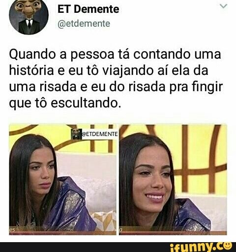 Quando a pessoa ta contando uma
história e eu tô viajando aí ela da
uma risada e eu do risada pra fingir
que tô escultando.