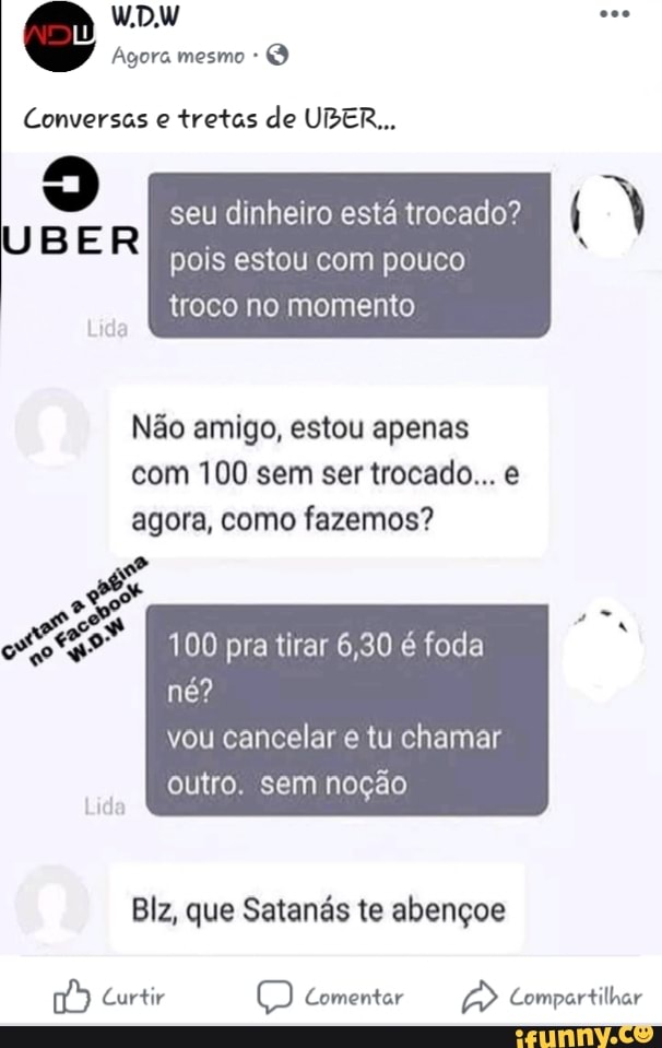 Conversas e tretas de UBER...
o
R
seu dinheiro está trocado?
pois estou com pouco
troco no momento
Não amigo, estou apenas
com 100 sem ser trocado... e
agora, como fazemos?
100 pra tirar 6,30 é foda
noção
Blz, que Satanás te abençoe