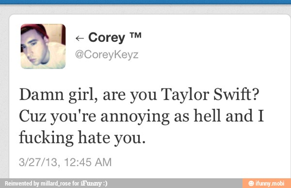 Damn girl, are you Taylor Swift?
Cuz you're annoying as
hell and I
fucking hate you.