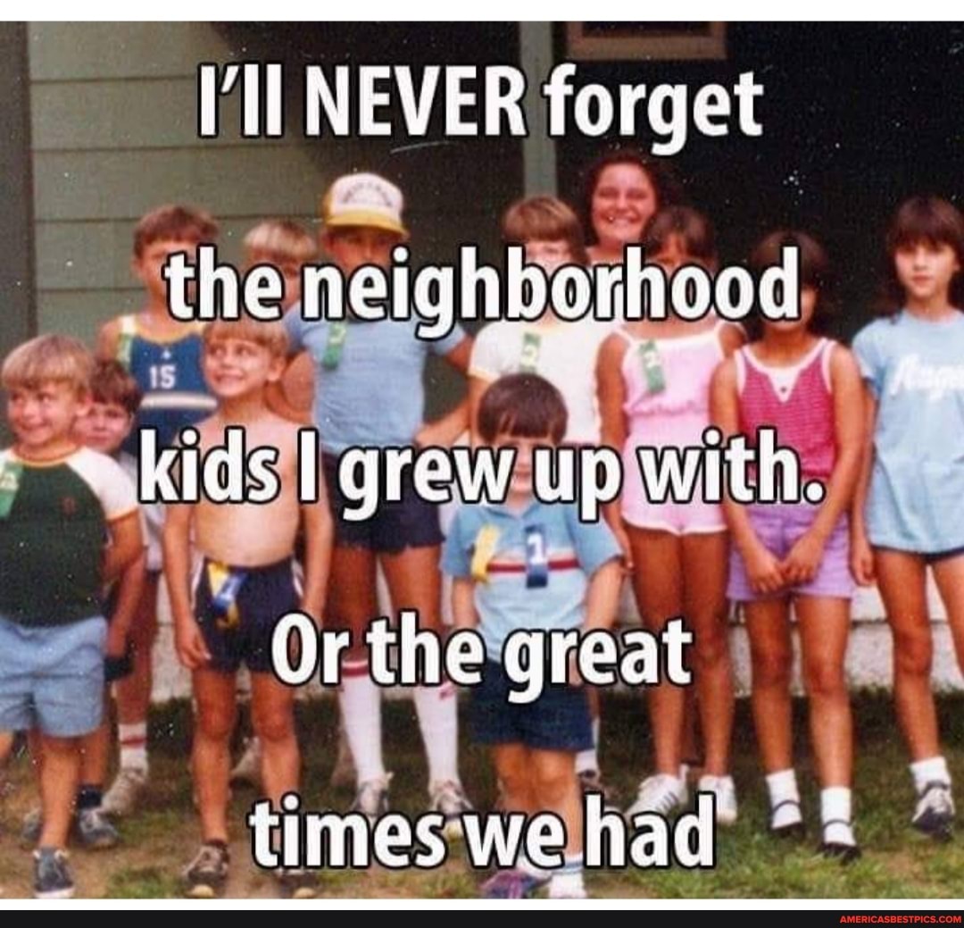 NEVER forget the neighborhood kids grew up with,
Or the great
times we had