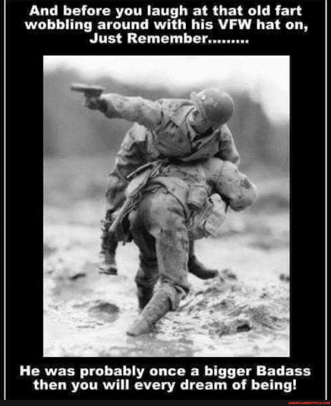 And before you laugh at that old fart wobbling around with his VFW hat on,
Just Remember.........
\or
He was probably once a bigger Badass then you will every dream of being!