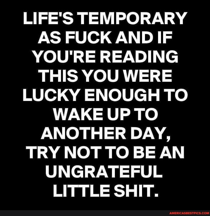 LIFE'S TEMPORARY AS FUCK AND IF YOU'RE READING THIS YOU WERE LUCKY ENOUGH TO WAKE UP TO ANOTHER DAY,
TRY NOT TO BE AN UNGRATEFUL LITTLE SHIT.