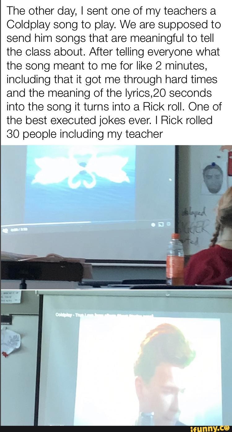 The other day, I sent one of my teachers a
Coldplay song to play. We are supposed to send him songs that are meaningful to tell the class about. After telling everyone what the song meant to me for like 2 minutes, including that it got me through hard times and the meaning of the lyrics,20 seconds into the song it turns into a Rick roll. One of the best executed jokes ever. I Rick rolled
30 people including my teacher