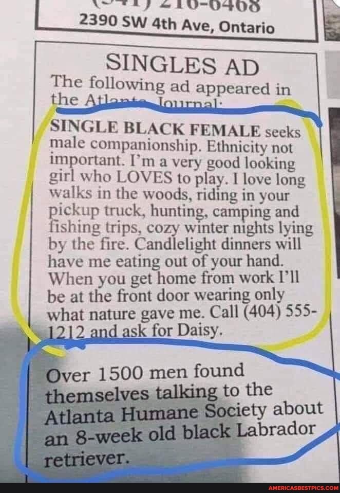 AN SAF & RUUKOSOD
2390 SW Ave, Ontario
SINGLES AD
The the following ad appeared in the
SINGLE BLACK FEMALE seeks male companionship. Ethnicity not important. I'm a very good looking girl who LOVES to play. love long walks in the woods, riding in your pickup truck, hunting, camping and fishing trips, cozy winter nights lying by the fire. Candlelight dinners will have me eating out of your hand.
When you get home from work I'll be at the front door wearing only
what nature gave me. Call (404) 555- and ask for Daisy.
Over 1500 men found
retriever.
Atlanta Society about