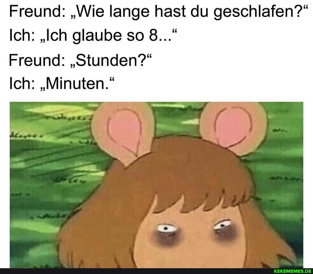 Freund: "Wie lange hast du geschlafen?"
Ich: "Ich glaube so 8..."
Freund: "Stunden?"
Ich: "Minuten."