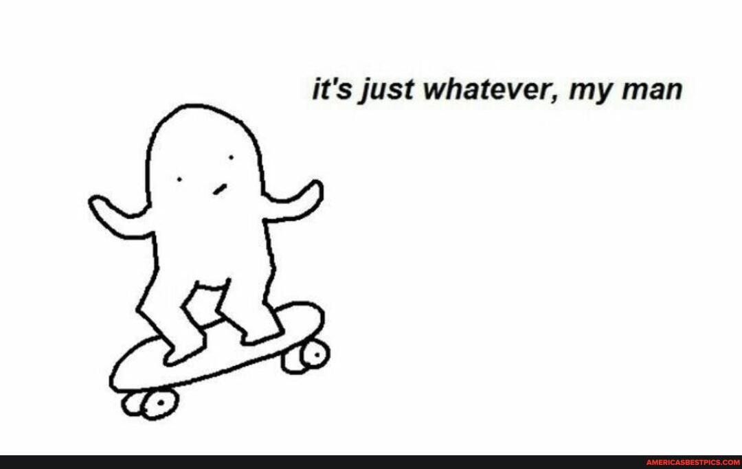 it's just whatever, my man