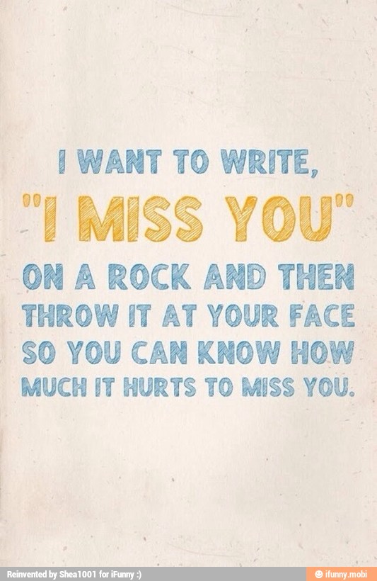 I WANT TO WRITE,
ON A ROCK AND THEN
THROW IT AT YOUR FACE
I
SO YOU CAN KNOW HOW
MUCH IT HURTS TO MISS YOU.
I