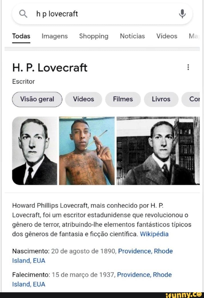 QQ. hp
Todas Imagens Shopping Notícias Vídeos M
H. P. Lovecraft
Escritor
Visão geral Vídeos Filmes Livros Cor
Howard Phillips Lovecraft, mais conhecido por H. P.
Lovecraft, foi um escritor estadunidense que revolucionou o gênero de terror, atribuindo-lhe elementos fantásticos típicos dos gêneros de fantasia e ficção científica. Wikipédia
Nascimento: 20 de agosto de 1890, Providence, Rhode
Island, EUA
Falecimento: 15 de março de 1937, Providence, Rhode
Island, EUA
