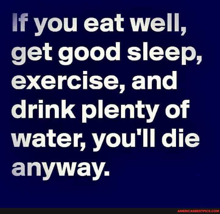 if you eat well, get good sleep, exercise, and drink plenty of water, you'll die anyway.