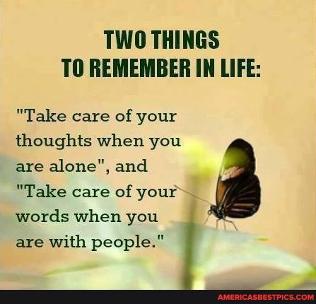 TWO THINGS TO REMEMBER IN LIFE:
"Take care of your thoughts when you are alone", and
"Take care of your words when you are with people."