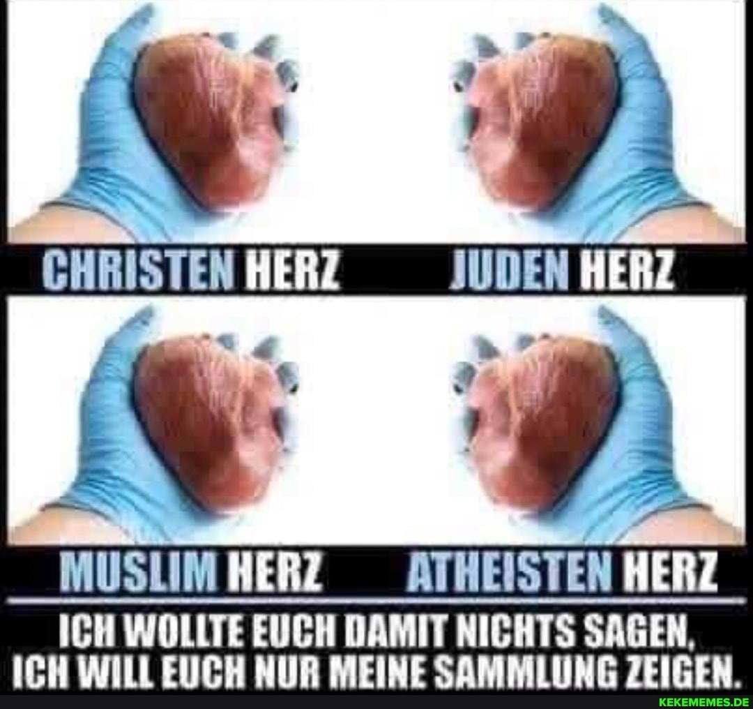 IN
CHRISTEN HERZ JUDEN
PP <IN
MUSLIM HERZ ATHEISTEN HERZ
ICH WOLLTE EUCH DAMIT NICHTS SAGEN,
ICH WILL EUCH NUR MEINE SAMMLUNG ZEIGEN.