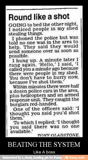 Round like a shot
GOING to bed the other night,
I noticed people in my shed
stealing things.
a phoned the police but was
told no one was in the area to
help. They said they would
send someone over as soon as
possible.
I hung up. A minute later I
called you a minute ago because
there were people in my shed.
You don't have to hurry now,
because I've shot them."
Within minutes there were half
a dozen police cars in the area,
plus helicopters and an armed
response unit. They caught the
burglars red-handed.
One of the officers said: 'I
thought you said you'd shot
I
To which I replied: 'I thought
you said there was no one
available.'
TONY GLADSTONE.
BEATING THE SYSTEM
Like A boss