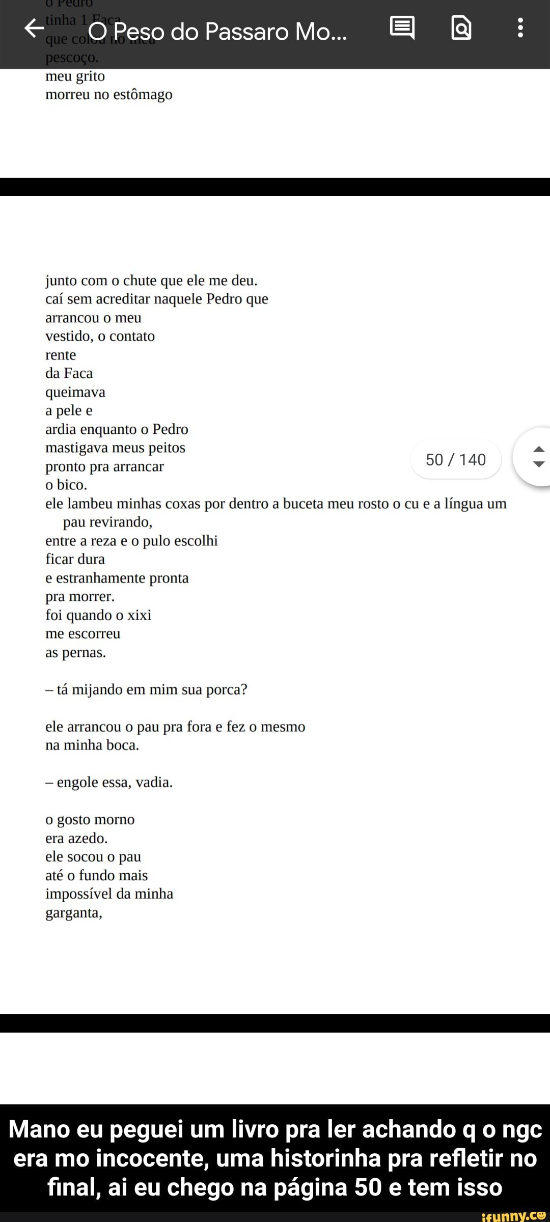 Peso do Passaro Mo...
meu grito morreu no estômago
junto com o chute que ele me deu.
caí sem acreditar naquele Pedro que
arrancou meu
vestido, 0 contato
rente
da Faca
queimava
a pele e
ardia enquanto o Pedro
mastigava meus peitos
pronto pra arrancar
o bico.
50 /140
ele lambeu minhas coxas por dentro a buceta meu rosto cu e a língua um pau revirando,
entre a reza pulo escolhi
ficar dura
e estranhamente pronta
pra morrer.
foi quando o xixi
me escorreu
as pernas.
tá mijando em mim sua porca?
ele arrancou pau pra fora fez o mesmo na minha boca.
engole essa, vadia.
gosto mormo
era azedo.
ele socou o pau
até fundo mais impossível da minha garganta,
Mano eu peguei um livro pra ler achando q o ngc era mo incocente, uma historinha pra refletir no final, ai eu chego na página 50 e tem isso - Mano eu peguei um livro pra ler achando q o ngc era mo incocente, uma historinha pra refletir no final, ai eu chego na página 50 e tem isso
