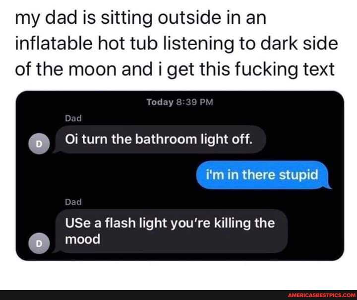 my dad is sitting outside in an inflatable hot tub listening to dark side of the moon and i get this fucking text
Today
Oi turn the bathroom light off.
i'm in there stupid
USe a flash light you're killing the mood