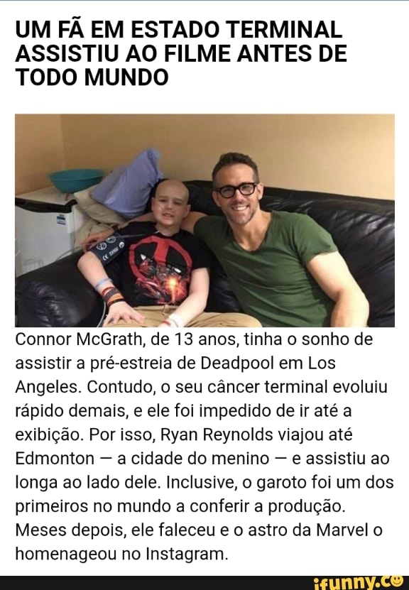 UM FÃ EM ESTADO TERMINAL ASSISTIU AO FILME ANTES DE TODO MUNDO
AMAS
Connor McGrath, de 13 anos, tinha o sonho de assistir a pré-estreia de Deadpool em Los
Angeles. Contudo, o seu câncer terminal evoluiu rápido demais, e ele foi impedido de ir até a exibição. Por isso, Ryan Reynolds viajou até
Edmonton - a cidade do menino - e assistiu ao longa ao lado dele. Inclusive, o garoto foi um dos primeiros no mundo a conferir a produção.
Meses depois, ele faleceu e o astro da Marvel o homenageou no Instagram.