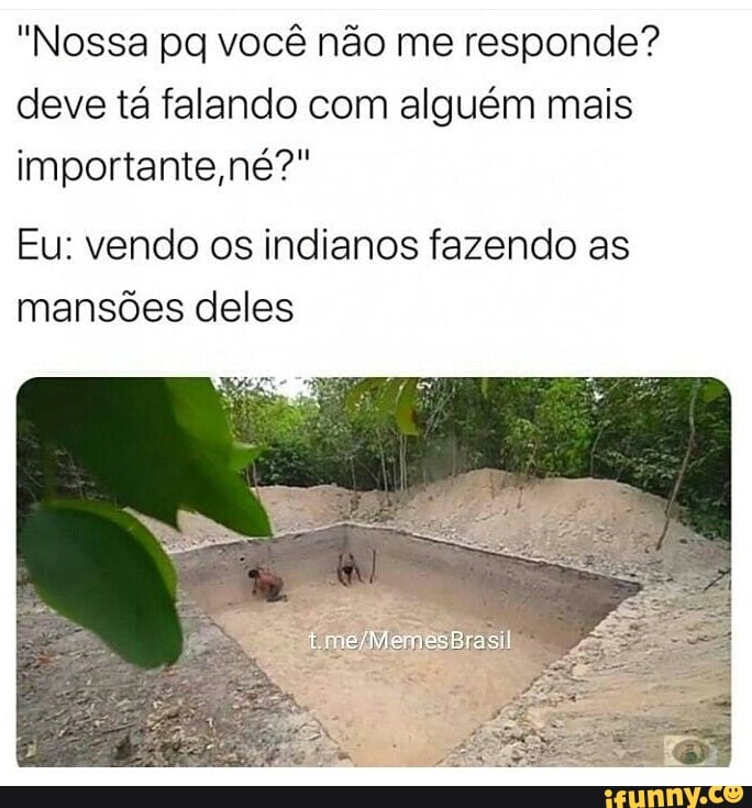 "Nossa pq você não me responde?
deve tá falando com alguém mais
importante
Eu: vendo os indianos fazendo as
mansões deles