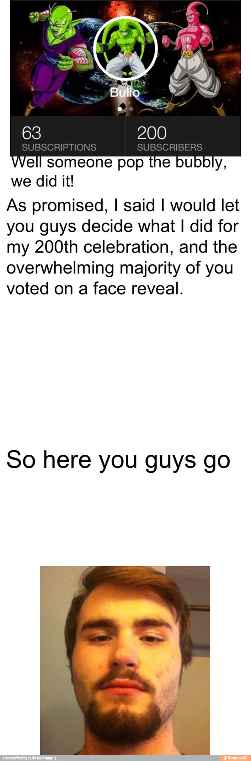 Well someone pop the bubbly,
we did it!
As promised, I said I would let
you guys decide what I did for
my 200th celebration, and the
overwhelming majority of you
voted on a face reveal.
So here you guys go