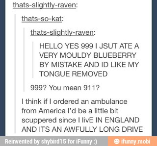 thats-slightly-raven:
thats-slightly-raven:
HELLO YES 999 I JSUT ATE A
VERY MOULDY BLUEBERRY
BY MISTAKE AND ID LIKE MY
TONGUE REMOVED
9997 You mean 911?
I
think if I ordered an ambulance
from America Pd be
a
little bit
scuppered since I livE IN ENGLAND
AND ITS AN AWFULLY LONG DRIVE