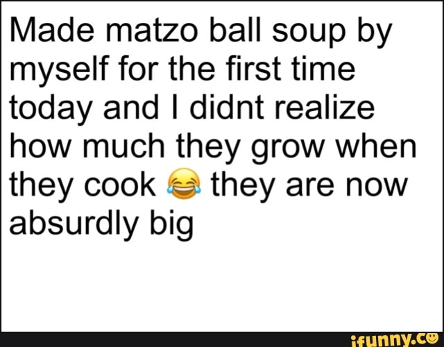 Made matzo ball soup by
myself for the first time
today and I didnt realize
how much they grow when
they cook they are now
absurdly big