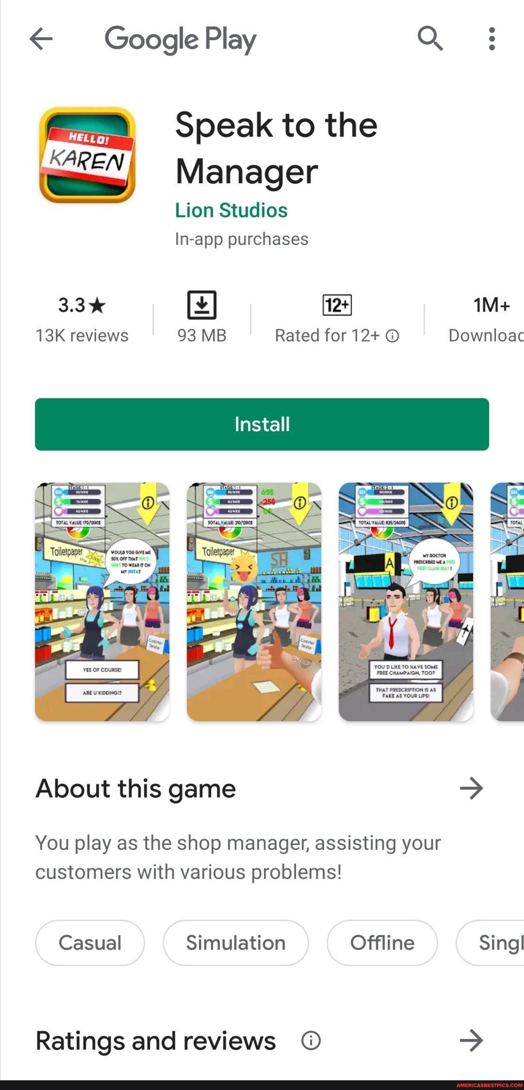 Google Play Q
Speak to the
KA Manager
Lion Studios
In-app purchases
3.3% reviews 93 MB Rated for 12+ Downloac
Install
SA
About this game >
You play as the shop manager, assisting your customers with various problems!
Casual Simulation Offline SingI
Ratings and reviews >