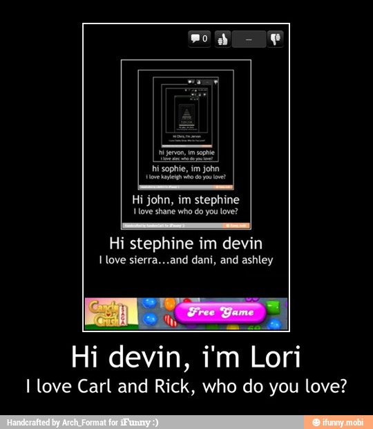 hi sophie, im john
love ag o do let
Hi john, im stephine
ove shane who do ou love?
I love sierra...and dani, and ashley
Hi devin, i'm Lori
I love Carl and Rick, who do you love? - Hi devin, i'm Lori
I love Carl and Rick, who do you love?