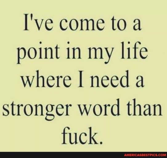 I've come to a point in my life where I need a
stronger word than fuck.