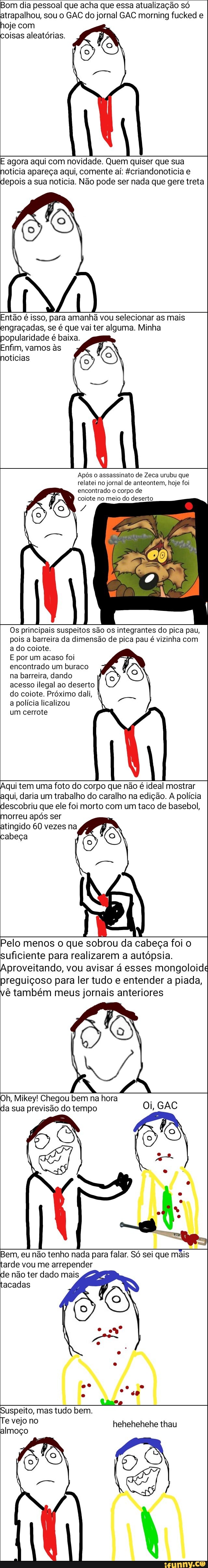Bom dia pessoal que acha que essa atualização só
atrapalhou, sou o GAC do jornal GAC morning fucked e
hoje com
oisas aleatórias.
E agora aqui com novidade. Quem quiser que sua
noticia apareça aqui, comente aí: fcriandonoticia e
depois a sua noticia. Não pode ser nada que gere treta
Então é isso, para amanhã vou selecionar as mais
engraçadas, se é que vai ter alguma. Minha
popularidade é baixa.
Enfim, vamos às
noticias