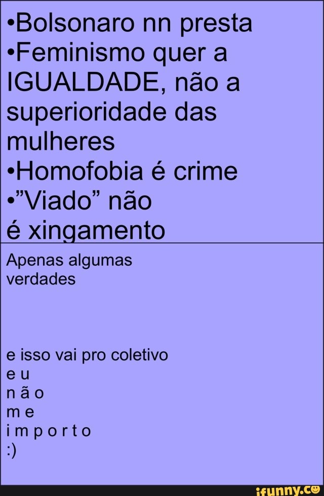 "Bolsonaro nn presta
"Feminismo quer a
IGUALDADE, não a
superioridade das
mulheres
"Homofobia é crime
"Viado" não
é xingamento
Apenas algumas
verdades
e isso vai pro coletivo
não
me
importo