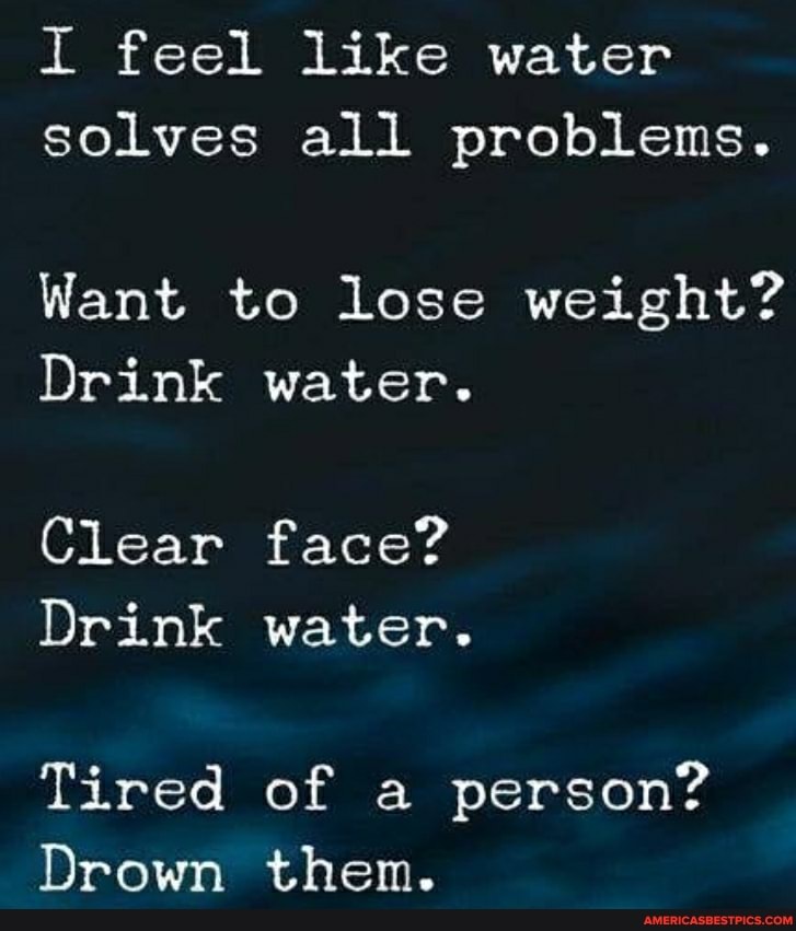 I feel like water solves all problems.
Want to lose weight?
Drink water.
Clear face?
Drink water.
Tired of a person?
Drown them.