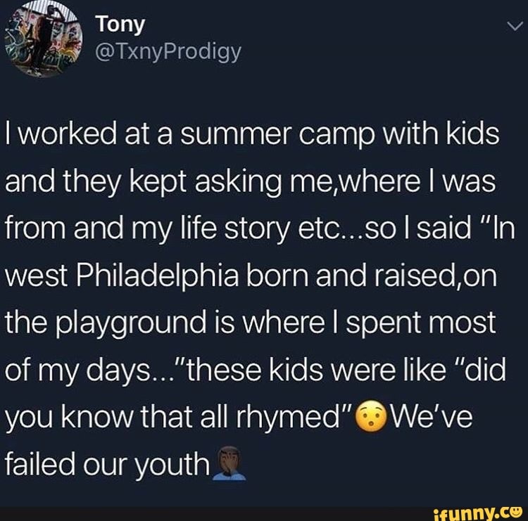 Iworked at a summer camp with kids
and they kept asking me,where I was
from and my life story etc...so I said "In
west Philadelphia born and raised,on
the playground is where I spent most
of my days..."these kids were like ”did
you knowthat all rhymed"0We've
failed our youth