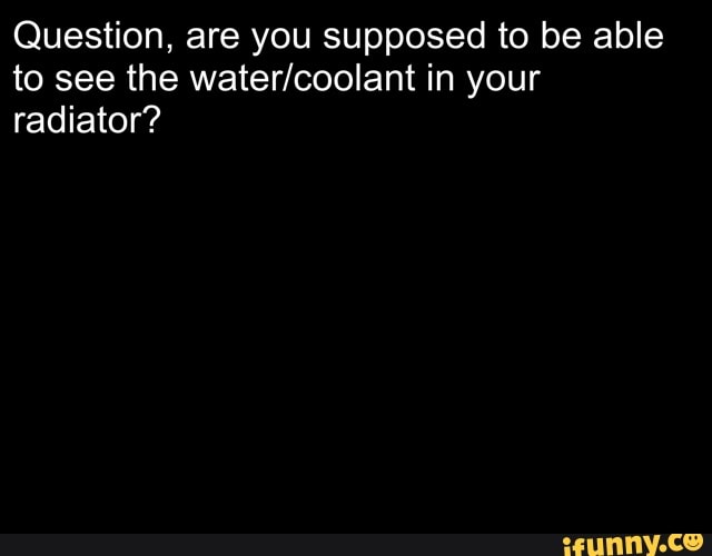 Question, are you supposed to be able
to see the water/coolant in your
radiator?