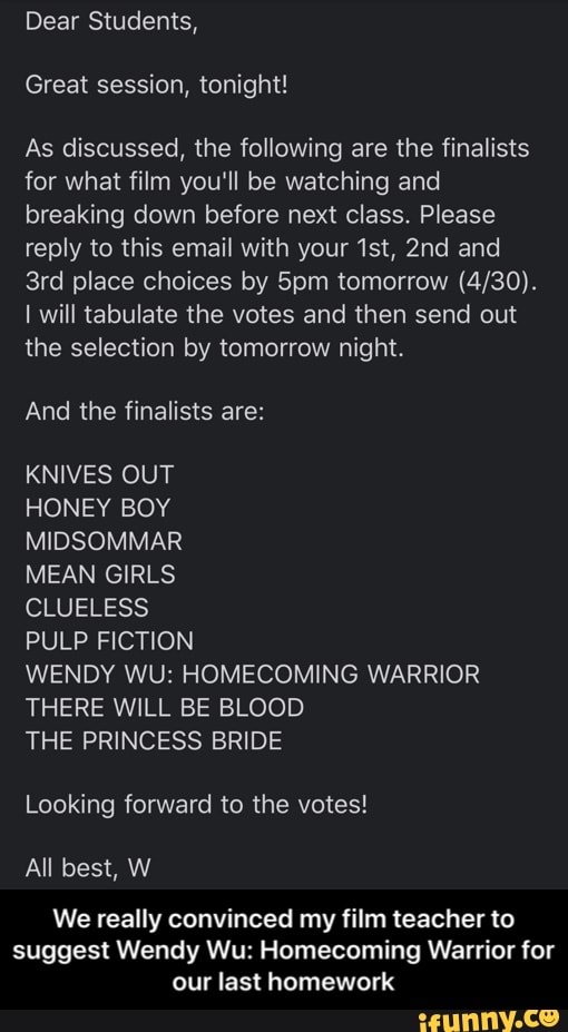 Dear Students,
Great session, tonight!
As discussed, the following are the finalists
for what film you'll be watching and
breaking down before next class. Please
reply to this email with your 1st, 2nd and
3rd place choices by 5pm tomorrow (4/30).
I will tabulate the votes and then send out
the selection by tomorrow night.
KNIVES OUT
HONEY BOY
MIDSOMMAR
MEAN GIRLS
CLUELESS
PULP FICTION
WENDY WU: HOMECOMING WARRIOR
THERE WILL BE BLOOD
THE PRINCESS BRIDE
Looking forward to the votes!
best,
We really convinced my film teacher to
suggest Wendy Wu: Homecoming Warrior for
our last homework - We really convinced my film teacher to suggest Wendy Wu: Homecoming Warrior for our last homework