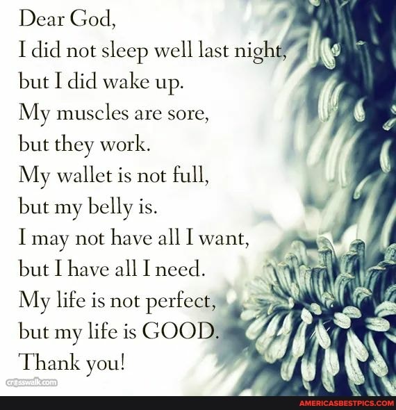 Dear God,
I did not sleep well last night but I did wake up.
My muscles are sore,
but they work.
My wallet is not full, but my belly is.
I may not have all I want, but I have all I need.
My life is not perfect,"
but my life is GOOD,
Thank you!
