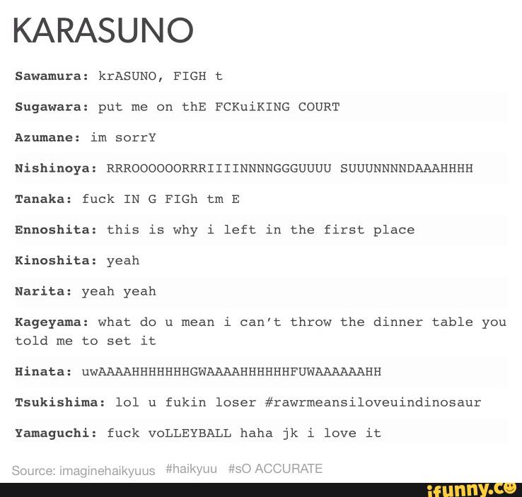 KARASUNO
Sawamura: krAsuNo, FIGH t
Sugawara: put me on thE FCKuiKING COURT
Azumane: im sorry
Nishinoya: RRROOOOOORRRIIIINNNNGGGUUUU SUUUNNNNDAAAHHHH
Tanaka: fuck IN G FIGh tm E
Ennoshita: this is why i left in the first place
Kinoshita: yeah
Narita: yeah yeah
Kageyama: what do u mean i can’t throw the dinner table you
told me to Set it
Hinata: uwAAAAHHHHHHHGWAAAAHHHHHHFUWAAAAAAHH
Tsukishima: lol u fukin loser #rawrmeansiloveuindinosaur
Yamaguchi: fuck VOLLEYBALL haha jk i love it
Soneca ‘qumchmkwms F'WJ'KVLM 3:50 ACCURATE