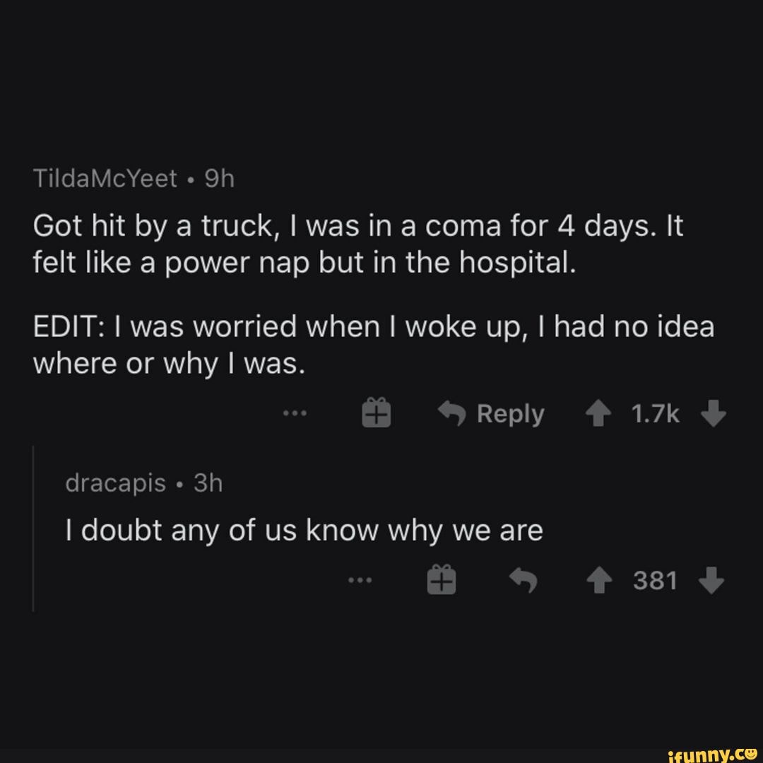 TildaMcYeet
Got hit by a truck, I was in a coma for 4 days. It felt like a power nap but in the hospital.
EDIT: I was worried when I woke up, I had no idea where or why I was.
Reply 1.7k
dracapis
I doubt any of us know why we are
381
