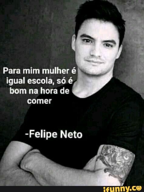 Para mim mulher é
igual escola, só é
bom na hora de comer
-Felipe Neto