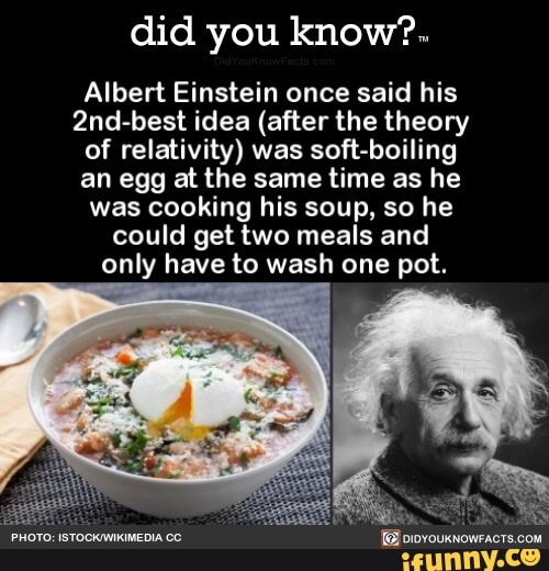 did you know?.
Albert Einstein once said his
2nd-best idea (after the theory
of relativity) was soft-boiling
an egg at the same time as he
was cooking his soup, so he
could get two meals and
only have to wash one pot.